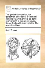 The Garden-Companion, for Gentlemen and Ladies; A Calendar, Pointing Out What Should Be Done Every Month in the Green-House, Flower, Fruit and Kitchen-Garden the Seventh Edition. af John Trusler