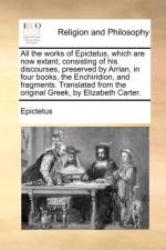 All the Works of Epictetus, Which Are Now Extant; Consisting of His Discourses, Preserved by Arrian, in Four Books, the Enchiridion, and Fragments. Translated from the Original Greek, by Elizabeth Carter.