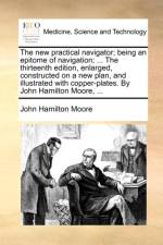 The New Practical Navigator; Being an Epitome of Navigation; ... the Thirteenth Edition, Enlarged, Constructed on a New Plan, and Illustrated with Copper-Plates. by John Hamilton Moore, ...