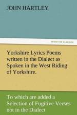 Yorkshire Lyrics Poems Written in the Dialect as Spoken in the West Riding of Yorkshire. to Which Are Added a Selection of Fugitive Verses Not in the af Dr John (Queensland University of Technology Australia) Hartley