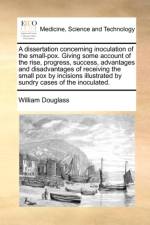 A Dissertation Concerning Inoculation of the Small-Pox. Giving Some Account of the Rise, Progress, Success, Advantages and Disadvantages of Receiving the Small Pox by Incisions Illustrated by Sundry Cases of the Inoculated.