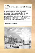 A Description of Three Hundred Animals; Viz. Beasts, Birds, Fishes, Serpents, and Insects. with a Particular Account of the Whale-Fishery. Extracted Out of the Best Authors, ... Illustrated with Copper Plates, ... af Thomas Boreman
