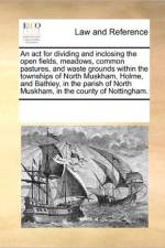 An ACT for Dividing and Inclosing the Open Fields, Meadows, Common Pastures, and Waste Grounds Within the Townships of North Muskham, Holme, and Bathley, in the Parish of North Muskham, in the County of Nottingham. af Multiple Contributors
