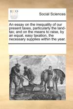 An Essay on the Inequality of Our Present Taxes, Particularly the Land-Tax; And on the Means to Raise, by an Equal, Easy Taxation, the Necessary Supplies Within the Year. af Multiple Contributors