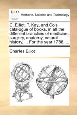 C. Elliot, T. Kay, and Co's Catalogue of Books, in All the Different Branches of Medicine, Surgery, Anatomy, Natural History, ... for the Year 1788. ...