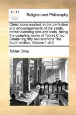 Christ Alone Exalted; In the Perfection and Encouragements of the Saints, Notwithstanding Sins and Trials. Being the Complete Works of Tobias Crisp, Containing Fifty-Two Sermons the Fourth Edition, Volume 1 of 2 af Tobias Crisp