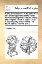 Christ Alone Exalted; In the Perfection and Encouragements of the Saints, Notwithstanding Sins and Trials. Being the Complete Works of Tobias Crisp, Containing Fifty-Two Sermons the Fourth Edition, Volume 2 of 2 af Tobias Crisp