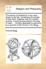 The Picture of Quakerism Once More Drawn to the Life. Containing XX Articles of Their Faith. Together with XX Modest Queries, Humbly Propounded to the Wise in Heart, ... Humbly Dedicated to Authority, by a Servant of the Church, Fra. Bugg. ... af Francis Bugg