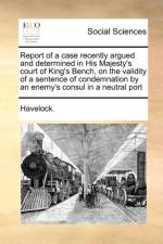 Report of a case recently argued and determined in His Majesty's court of King's Bench, on the validity of a sentence of condemnation by an enemy's co af Havelock.