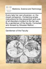 Every lady her own physician; or, the closet companion. Containing ample instructions for the prevention and cure of all disorders incident to the fai af Gentleman of the Faculty