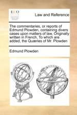 The Commentaries, or Reports of Edmund Plowden, Containing Divers Cases Upon Matters of Law, Originally Written in French, to Which Are Added, the Quaeries of Mr. Plowden