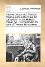 Habeas Corpus Act. Serious Consequences Attending the Suspension of the Habeas Corpus Act. Exemplified in the Case of Thomas Humphreys ... af Multiple Contributors
