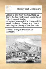 Letters to and from the Countess Du Barry, the Last Mistress of Lewis XV. of France; Containing Her Correspondence with the Princes of the Blood, Ministers of State, and Others af Mathieu Francois Pidanzat de Mairobert