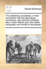 The Distilleries Considered, in Their Connection with the Agriculture, Commerce, and Revenue of Britain; Also in Their Effects Upon the Health, Tranquillity, and Morals of the People. af Multiple Contributors