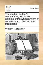 The Modern Builder's Assistant; Or, a Concise Epitome of the Whole System of Architecture; ... Divided Into Three Parts af William Halfpenny