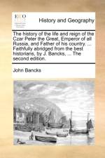 The History of the Life and Reign of the Czar Peter the Great, Emperor of All Russia, and Father of His Country. ... Faithfully Abridged from the Best Historians, by J. Bancks, ... the Second Edition.