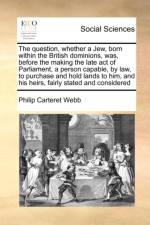 The Question, Whether a Jew, Born Within the British Dominions, Was, Before the Making the Late Act of Parliament, a Person Capable, by Law, to Purchase and Hold Lands to Him, and His Heirs, Fairly Stated and Considered af Philip Carteret Webb