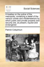 A Treatise on the Police of the Metropolis; Containing a Detail of the Various Crimes and Misdemeanors by Which Public and Private Property and Security Are, at Present, Injured and Endangered