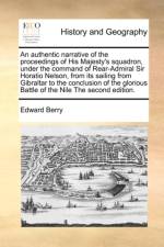 An Authentic Narrative of the Proceedings of His Majesty's Squadron, Under the Command of Rear-Admiral Sir Horatio Nelson, from Its Sailing from Gibraltar to the Conclusion of the Glorious Battle of the Nile the Second Edition.