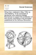 Whig Club, Instituted in May 1784, by John Bellamy. to Be Composed of Gentlemen Who Solemnly Pledge Themselves to Support the Constitution of This Country, According to the Principles Established at the Glorious Revolution. af Multiple Contributors