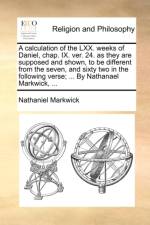 A Calculation of the LXX. Weeks of Daniel, Chap. IX. Ver. 24. as They Are Supposed and Shown, to Be Different from the Seven, and Sixty Two in the Following Verse; ... by Nathanael Markwick, ...