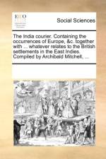 The India Courier. Containing the Occurrences of Europe, &C. Together with ... Whatever Relates to the British Settlements in the East Indies. Compiled by Archibald Mitchell, ... af Multiple Contributors