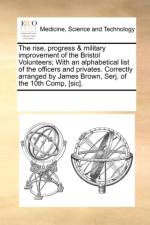 The Rise, Progress & Military Improvement of the Bristol Volunteers; With an Alphabetical List of the Officers and Privates. Correctly Arranged by James Brown, Serj. of the 10th Comp, [Sic]. af Multiple Contributors