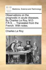 Observations on the Prognostic in Acute Diseases. by Charles Le Roy, M.D. F.R.S. ... Translated from the French. with Notes.