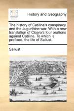 The History of Catiline's Conspiracy, and the Jugurthine War. with a New Translation of Cicero's Four Orations Against Catiline. to Which Is Prefixed af Sallust