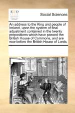 An Address to the King and People of Ireland, Upon the System of Final Adjustment Contained in the Twenty Propositions Which Have Passed the British House of Commons, and Are Now Before the British House of Lords. af Multiple Contributors