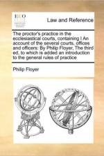 The Proctor's Practice in the Ecclesiastical Courts, Containing I an Account of the Several Courts, Offices and Officers af Philip Floyer