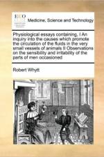 Physiological Essays Containing, I an Inquiry Into the Causes Which Promote the Circulation of the Fluids in the Very Small Vessels of Animals II Observations on the Sensibility and Irritability of the Parts of Men Occasioned af Robert Whytt