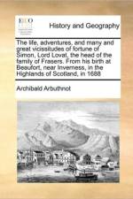The Life, Adventures, and Many and Great Vicissitudes of Fortune of Simon, Lord Lovat, the Head of the Family of Frasers. from His Birth at Beaufort, Near Inverness, in the Highlands of Scotland, in 1688