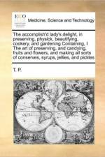 The Accomplish'd Lady's Delight, in Preserving, Physick, Beautifying, Cookery, and Gardening Containing, I the Art of Preserving, and Candying, Fruits and Flowers, and Making All Sorts of Conserves, Syrups, Jellies, and Pickles af T P