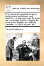 Dr Sydenham's Compleat Method of Curing Almost All Diseases, and Description of Their Symptoms to Which Are Now Added, Five Discourses of the Same Author Abridg'd and Faithfully Translated Out of the Original Latin af Thomas Sydenham