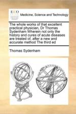 The Whole Works of That Excellent Practical Physician, Dr Thomas Sydenham Wherein Not Only the History and Cures of Acute Diseases Are Treated Of, After a New and Accurate Method the Third Ed af Thomas Sydenham