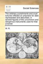 The Arbitrary Punishments and Cruel Tortures Inflicted on Prisoners for Debt Represented and Described, in Several Figures of the Uncommon and Dangerous Instruments Used for That Purpose af W R