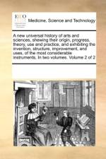 A New Universal History of Arts and Sciences, Shewing Their Origin, Progress, Theory, Use and Practice, and Exhibiting the Invention, Structure, Improvement, and Uses, of the Most Considerable Instruments, in Two Volumes. Volume 2 of 2 af Multiple Contributors