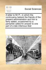 A Letter to MR P-, in Which the Controversy Betwixt the Friends of the Present Administration and Him Is Fairly Stated, Occasioned by a Pamphlet Called an Answer to One Part of a Late Infamous Libel af Multiple Contributors
