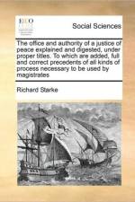 The Office and Authority of a Justice of Peace Explained and Digested, Under Proper Titles. to Which Are Added, Full and Correct Precedents of All Kinds of Process Necessary to Be Used by Magistrates af Richard Starke