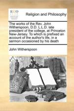 The Works of the REV. John Witherspoon, D.D. L.L.D. Late President of the College, at Princeton New-Jersey. to Which Is Prefixed an Account of the Author's Life, in a Sermon Occasioned by His Death af John Witherspoon