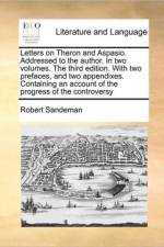 Letters on Theron and Aspasio. Addressed to the Author. in Two Volumes. the Third Edition. with Two Prefaces, and Two Appendixes. Containing an Account of the Progress of the Controversy af Robert Sandeman