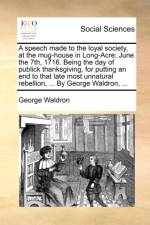 A Speech Made to the Loyal Society, at the Mug-House in Long-Acre; June the 7th, 1716. Being the Day of Publick Thanksgiving, for Putting an End to That Late Most Unnatural Rebellion, ... by George Waldron, ... af George Waldron