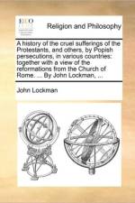A history of the cruel sufferings of the Protestants, and others, by Popish persecutions, in various countries: together with a view of the reformatio af John Lockman