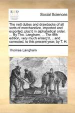 The Nett Duties and Drawbacks of All Sorts of Merchandize, Imported and Exported, Plac'd in Alphabetical Order. ... by Tho. Langham, ... the Fifth Edition, Very Much Enlarg'd, .. and Corrected, to This Present Year; By T. H. af Thomas Langham