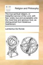 The True Spiritual Religion, or Delightful Service of the Lord, with Fear, Solely Due and Acceptable Unto the Most Holy and Glorious God, as Distinguished from Idolatrous Heathenism af Lambertus De Ronde