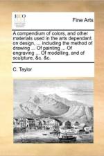 A Compendium of Colors, and Other Materials Used in the Arts Dependant on Design, ... Including the Method of Drawing ... of Painting ... of Engraving ... of Modelling, and of Sculpture, &C. &C. af C Taylor