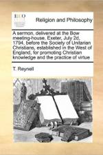 A Sermon, Delivered at the Bow Meeting-House, Exeter, July 2d, 1794, Before the Society of Unitarian Christians, Established in the West of England, for Promoting Christian Knowledge and the Practice of Virtue af T Reynell