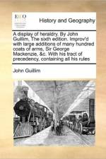 A Display of Heraldry. by John Guillim, the Sixth Edition. Improv'd with Large Additions of Many Hundred Coats of Arms, Sir George MacKenzie, &C. with His Tract of Precedency, Containing All His Rules af John Guillim