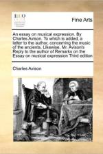 An Essay on Musical Expression. by Charles Avison. to Which Is Added, a Letter to the Author, Concerning the Music of the Ancients, Likewise, Mr. Avison's Reply to the Author of Remarks on the Essay on Musical Expression Third Edition